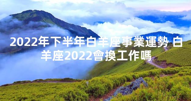2022年下半年白羊座事業運勢 白羊座2022會換工作嗎